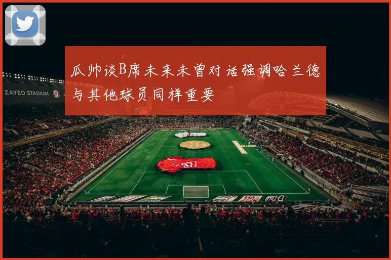 瓜帅谈B席未来未曾对话强调哈兰德与其他球员同样重要