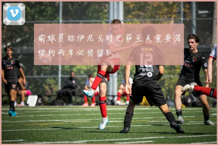 前球员称伊尼戈对巴萨至关重要若续约两年必将留队