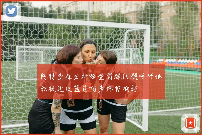 阿特金森分析哈登罚球问题呼吁他积极进攻篮筐哨声终将响起