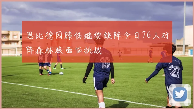 恩比德因膝伤继续缺阵今日76人对阵森林狼面临挑战