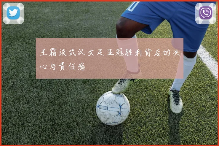 王霜谈武汉女足亚冠胜利背后的决心与责任感
