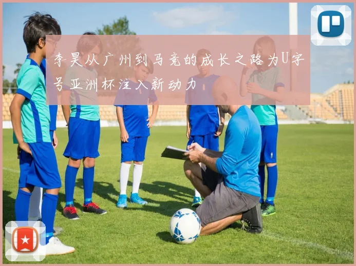 李昊从广州到马竞的成长之路为U字号亚洲杯注入新动力