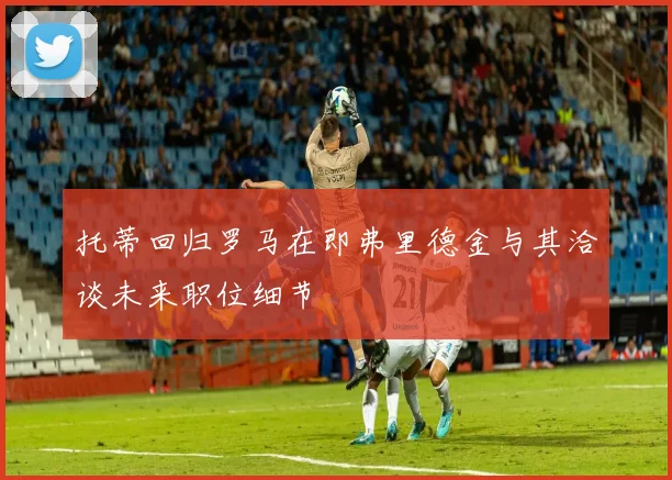 托蒂回归罗马在即弗里德金与其洽谈未来职位细节
