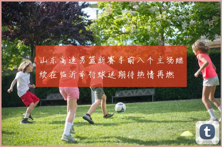 山东高速男篮新赛季前八个主场继续在临沂举行球迷期待热情再燃