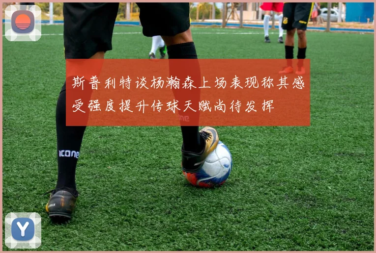 斯普利特谈杨瀚森上场表现称其感受强度提升传球天赋尚待发挥