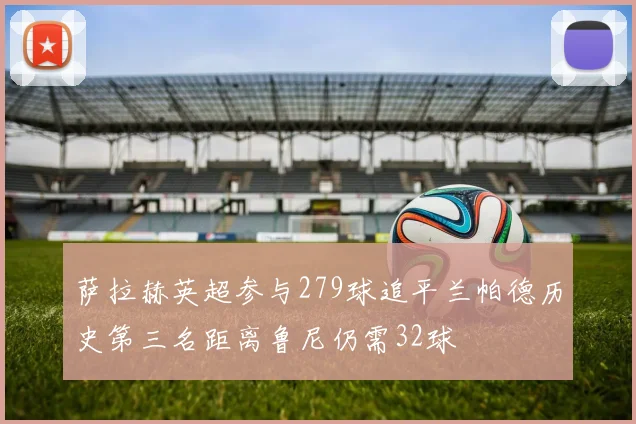 萨拉赫英超参与279球追平兰帕德历史第三名距离鲁尼仍需32球