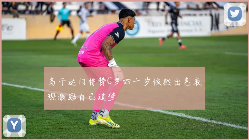 乌干达门将赞C罗四十岁依然出色表现激励自己追梦