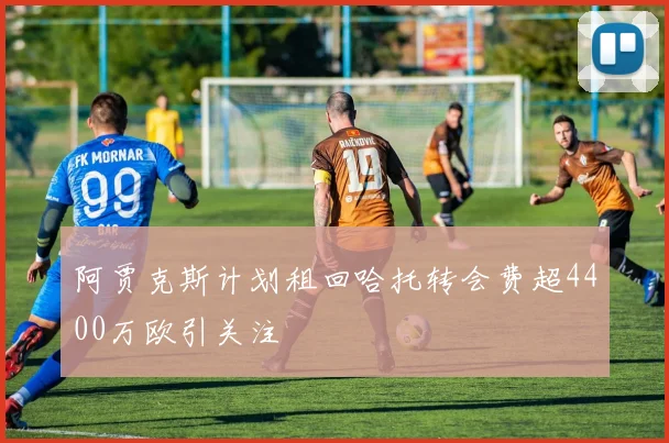 阿贾克斯计划租回哈托转会费超4400万欧引关注