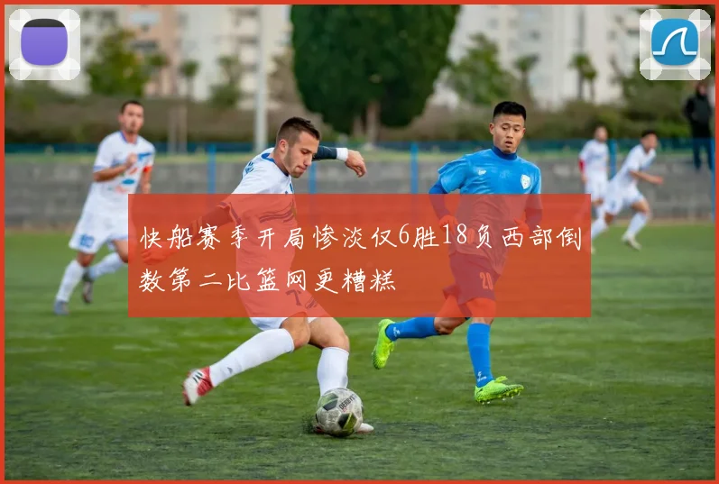 快船赛季开局惨淡仅6胜18负西部倒数第二比篮网更糟糕