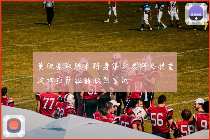 曼联豪取胜利跻身第六名斯洛特首次回应萨拉赫激烈言论