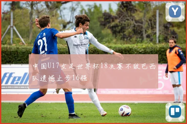 中国U17女足世界杯18决赛不敌巴西队遗憾止步16强