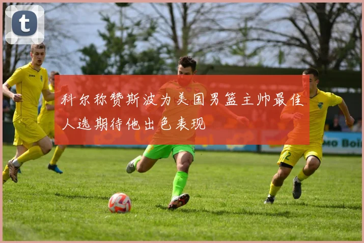 科尔称赞斯波为美国男篮主帅最佳人选期待他出色表现