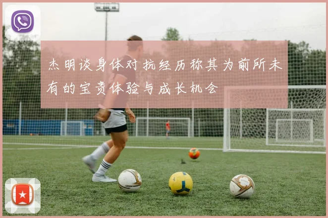 杰明谈身体对抗经历称其为前所未有的宝贵体验与成长机会