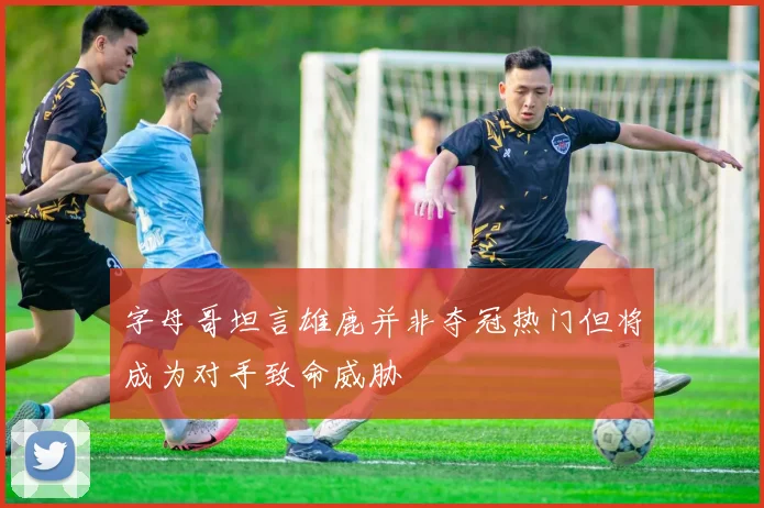 字母哥坦言雄鹿并非夺冠热门但将成为对手致命威胁