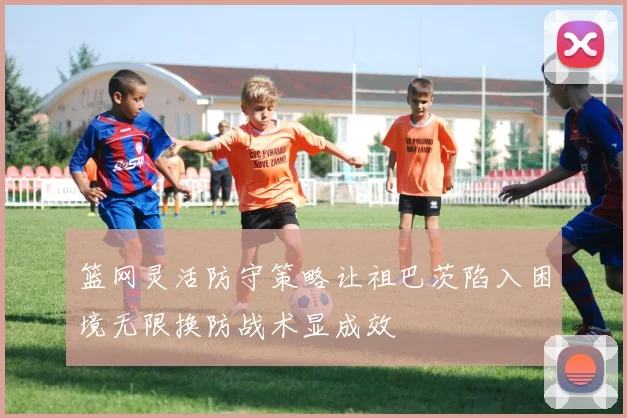 篮网灵活防守策略让祖巴茨陷入困境无限换防战术显成效