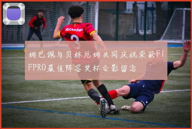 姆巴佩与贝林厄姆共同庆祝荣获FIFPRO最佳阵容奖杯合影留念