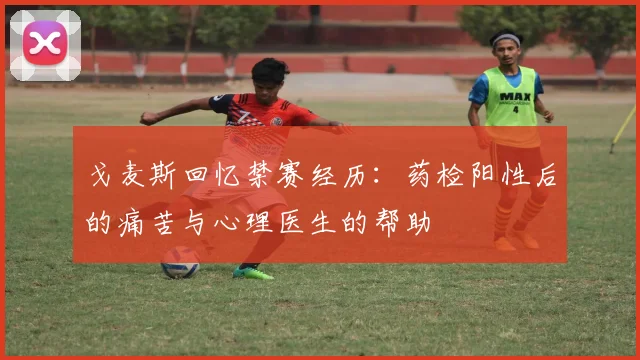戈麦斯回忆禁赛经历：药检阳性后的痛苦与心理医生的帮助
