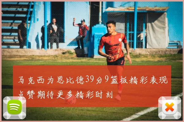 马克西为恩比德39分9篮板精彩表现点赞期待更多精彩时刻