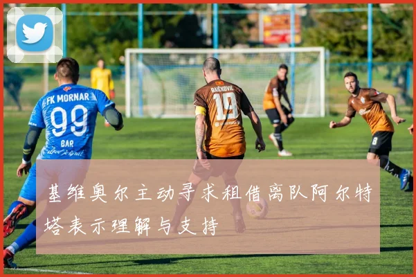 基维奥尔主动寻求租借离队阿尔特塔表示理解与支持