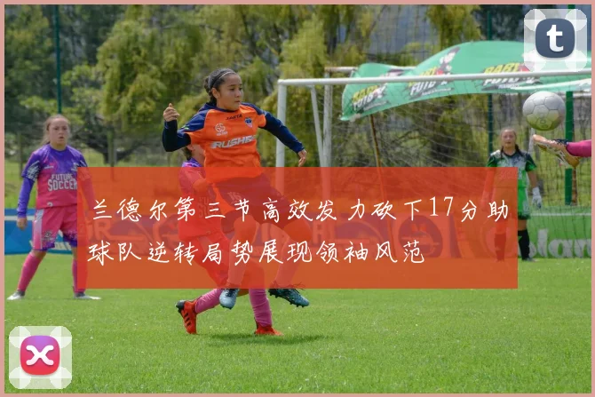 兰德尔第三节高效发力砍下17分助球队逆转局势展现领袖风范
