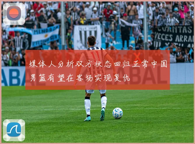 媒体人分析双方状态回归正常中国男篮有望在客场实现复仇