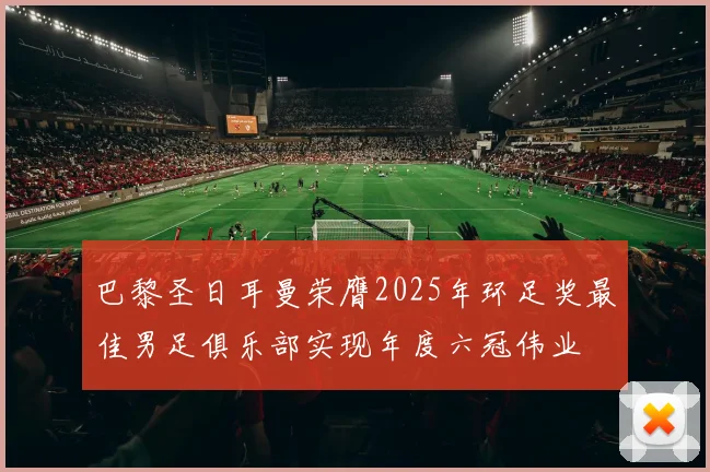 巴黎圣日耳曼荣膺2025年环足奖最佳男足俱乐部实现年度六冠伟业