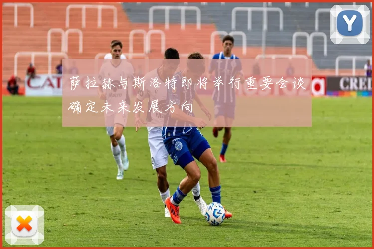 萨拉赫与斯洛特即将举行重要会谈确定未来发展方向