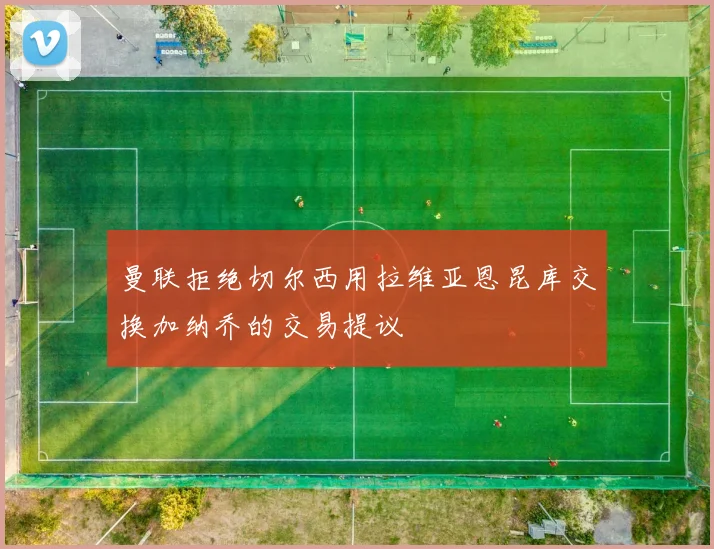 曼联拒绝切尔西用拉维亚恩昆库交换加纳乔的交易提议