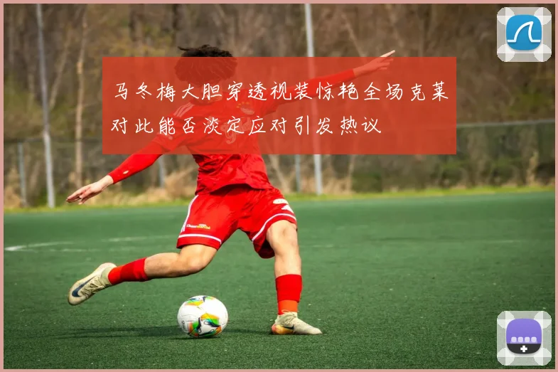 马冬梅大胆穿透视装惊艳全场克莱对此能否淡定应对引发热议