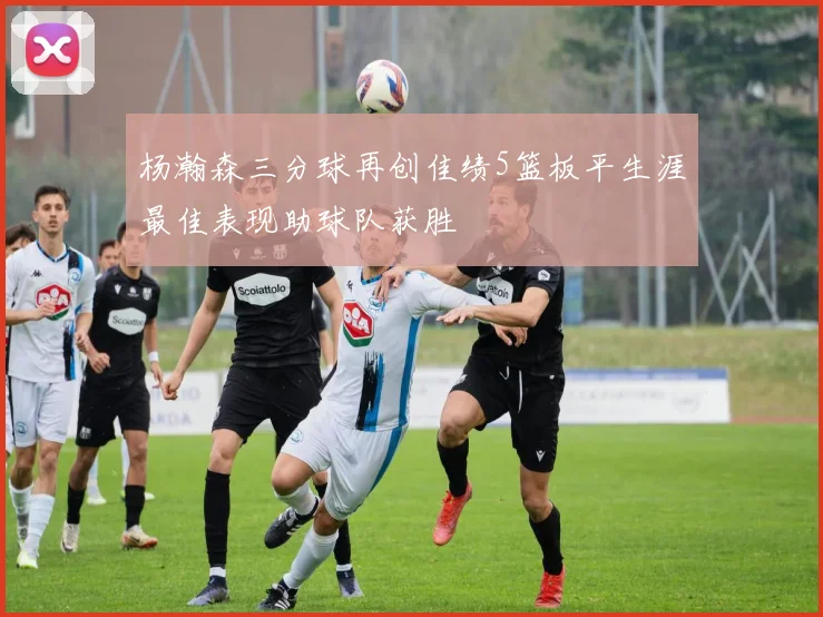 杨瀚森三分球再创佳绩5篮板平生涯最佳表现助球队获胜