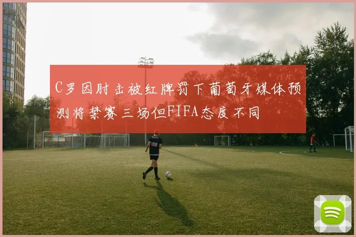 C罗因肘击被红牌罚下葡萄牙媒体预测将禁赛三场但FIFA态度不同