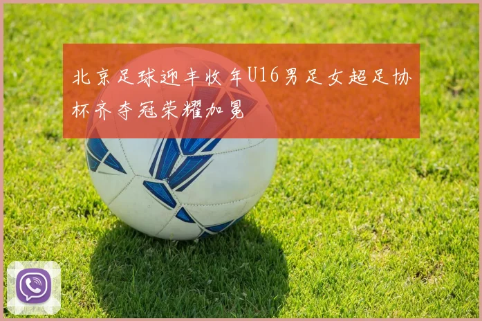 北京足球迎丰收年U16男足女超足协杯齐夺冠荣耀加冕
