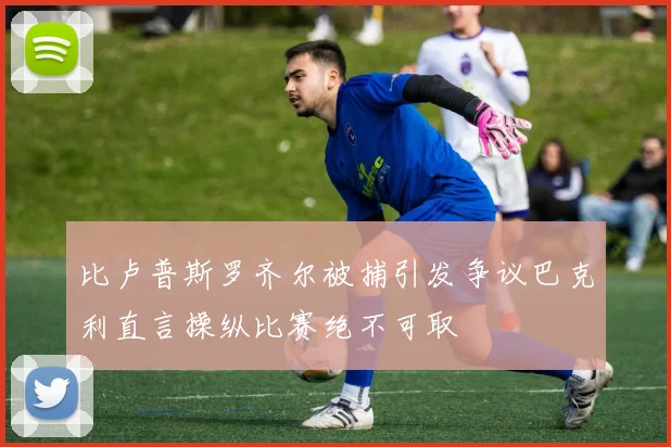 比卢普斯罗齐尔被捕引发争议巴克利直言操纵比赛绝不可取