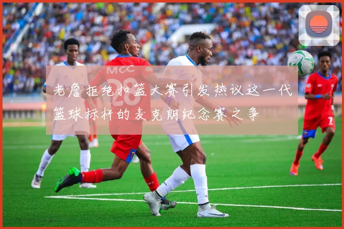 老詹拒绝扣篮大赛引发热议这一代篮球标杆的麦克朗纪念赛之争