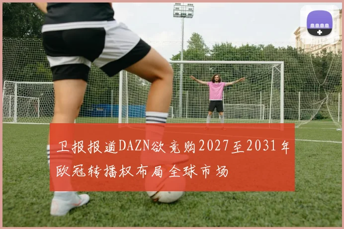 卫报报道DAZN欲竞购2027至2031年欧冠转播权布局全球市场