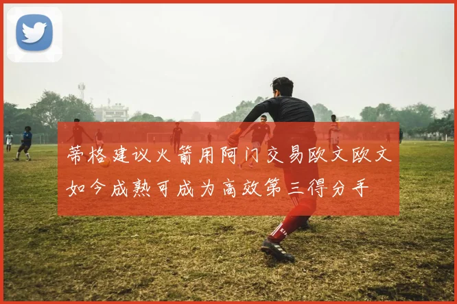 蒂格建议火箭用阿门交易欧文欧文如今成熟可成为高效第三得分手